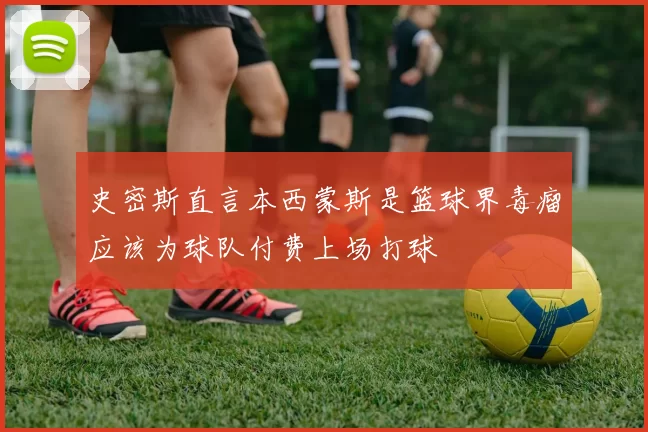 史密斯直言本西蒙斯是篮球界毒瘤应该为球队付费上场打球